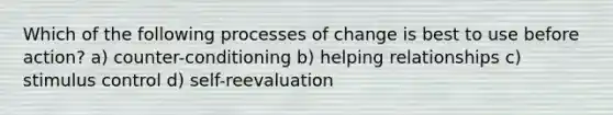 Which of the following processes of change is best to use before action? a) counter-conditioning b) helping relationships c) stimulus control d) self-reevaluation