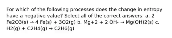 For which of the following processes does the change in entropy have a negative value? Select all of the correct answers: a. 2 Fe2O3(s) → 4 Fe(s) + 3O2(g) b. Mg+2 + 2 OH- → Mg(OH)2(s) c. H2(g) + C2H4(g) → C2H6(g)