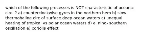 which of the following processes is NOT characteristic of oceanic circ. ? a) counterclockwise gyres in the northern hem b) slow thermohaline circ of surface deep ocean waters c) unequal heating of tropical vs polar ocean waters d) el nino- southern oscillation e) coriolis effect