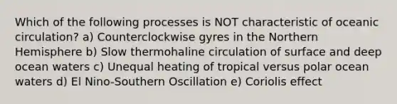 Which of the following processes is NOT characteristic of oceanic circulation? a) Counterclockwise gyres in the Northern Hemisphere b) Slow thermohaline circulation of surface and deep ocean waters c) Unequal heating of tropical versus polar ocean waters d) El Nino-Southern Oscillation e) Coriolis effect