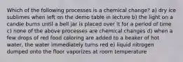 Which of the following processes is a chemical change? a) dry ice sublimes when left on the demo table in lecture b) the light on a candle burns until a bell jar is placed over it for a period of time c) none of the above processes are chemical changes d) when a few drops of red food coloring are added to a beaker of hot water, the water immediately turns red e) liquid nitrogen dumped onto the floor vaporizes at room temperature