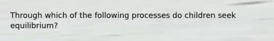 Through which of the following processes do children seek equilibrium?