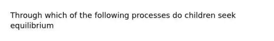 Through which of the following processes do children seek equilibrium