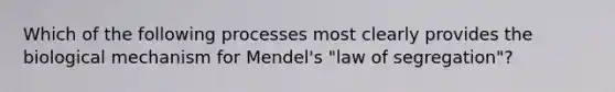 Which of the following processes most clearly provides the biological mechanism for Mendel's "law of segregation"?