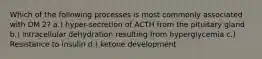 Which of the following processes is most commonly associated with DM 2? a.) hyper-secretion of ACTH from the pituitary gland b.) intracellular dehydration resulting from hyperglycemia c.) Resistance to insulin d.) ketone development
