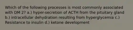 Which of the following processes is most commonly associated with DM 2? a.) hyper-secretion of ACTH from the pituitary gland b.) intracellular dehydration resulting from hyperglycemia c.) Resistance to insulin d.) ketone development