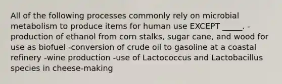 All of the following processes commonly rely on microbial metabolism to produce items for human use EXCEPT _____. -production of ethanol from corn stalks, sugar cane, and wood for use as biofuel -conversion of crude oil to gasoline at a coastal refinery -wine production -use of Lactococcus and Lactobacillus species in cheese-making