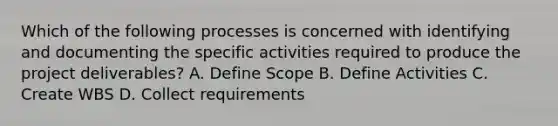 Which of the following processes is concerned with identifying and documenting the specific activities required to produce the project deliverables? A. Define Scope B. Define Activities C. Create WBS D. Collect requirements