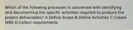 Which of the following processes is concerned with identifying and documenting the specific activities required to produce the project deliverables? A.Define Scope B.Define Activities C.Create WBS D.Collect requirements