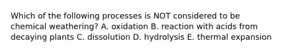 Which of the following processes is NOT considered to be chemical weathering? A. oxidation B. reaction with acids from decaying plants C. dissolution D. hydrolysis E. thermal expansion