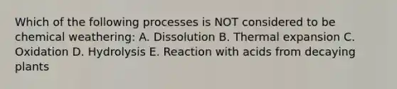 Which of the following processes is NOT considered to be chemical weathering: A. Dissolution B. Thermal expansion C. Oxidation D. Hydrolysis E. Reaction with acids from decaying plants