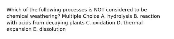 Which of the following processes is NOT considered to be chemical weathering? Multiple Choice A. hydrolysis B. reaction with acids from decaying plants C. oxidation D. thermal expansion E. dissolution