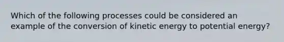 Which of the following processes could be considered an example of the conversion of kinetic energy to potential energy?