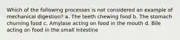 Which of the following processes is not considered an example of mechanical digestion? a. The teeth chewing food b. The stomach churning food c. Amylase acting on food in the mouth d. Bile acting on food in the small intestine