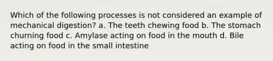 Which of the following processes is not considered an example of mechanical digestion? a. The teeth chewing food b. The stomach churning food c. Amylase acting on food in the mouth d. Bile acting on food in the small intestine