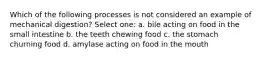 Which of the following processes is not considered an example of mechanical digestion? Select one: a. bile acting on food in the small intestine b. the teeth chewing food c. the stomach churning food d. amylase acting on food in the mouth