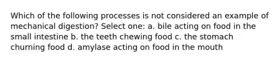 Which of the following processes is not considered an example of mechanical digestion? Select one: a. bile acting on food in the small intestine b. the teeth chewing food c. the stomach churning food d. amylase acting on food in the mouth