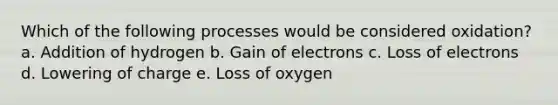 Which of the following processes would be considered oxidation? a. Addition of hydrogen b. Gain of electrons c. Loss of electrons d. Lowering of charge e. Loss of oxygen