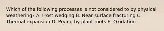 Which of the following processes is not considered to by physical weathering? A. Frost wedging B. Near surface fracturing C. Thermal expansion D. Prying by plant roots E. Oxidation