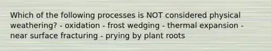 Which of the following processes is NOT considered physical weathering? - oxidation - frost wedging - thermal expansion - near surface fracturing - prying by plant roots