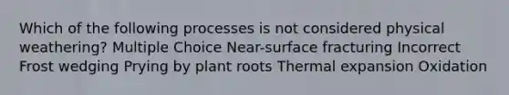 Which of the following processes is not considered physical weathering? Multiple Choice Near-surface fracturing Incorrect Frost wedging Prying by plant roots Thermal expansion Oxidation