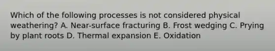 Which of the following processes is not considered physical weathering? A. Near-surface fracturing B. Frost wedging C. Prying by plant roots D. Thermal expansion E. Oxidation