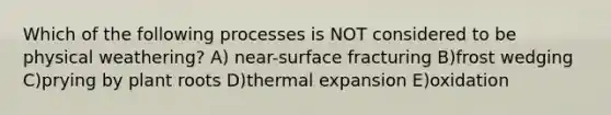 Which of the following processes is NOT considered to be physical weathering? A) near-surface fracturing B)frost wedging C)prying by plant roots D)thermal expansion E)oxidation