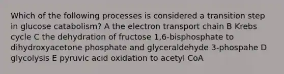 Which of the following processes is considered a transition step in glucose catabolism? A the electron transport chain B Krebs cycle C the dehydration of fructose 1,6-bisphosphate to dihydroxyacetone phosphate and glyceraldehyde 3-phospahe D glycolysis E pyruvic acid oxidation to acetyl CoA