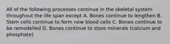 All of the following processes continue in the skeletal system throughout the life span except A. Bones continue to lengthen B. Stem cells continue to form new blood cells C. Bones continue to be remodelled D. Bones continue to store minerals (calcium and phosphate)