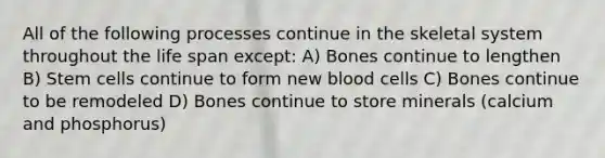 All of the following processes continue in the skeletal system throughout the life span except: A) Bones continue to lengthen B) Stem cells continue to form new blood cells C) Bones continue to be remodeled D) Bones continue to store minerals (calcium and phosphorus)