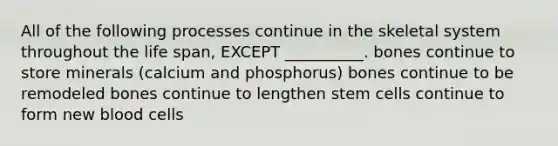 All of the following processes continue in the skeletal system throughout the life span, EXCEPT __________. bones continue to store minerals (calcium and phosphorus) bones continue to be remodeled bones continue to lengthen stem cells continue to form new blood cells