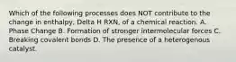 Which of the following processes does NOT contribute to the change in enthalpy, Delta H RXN, of a chemical reaction. A. Phase Change B. Formation of stronger intermolecular forces C. Breaking covalent bonds D. The presence of a heterogenous catalyst.