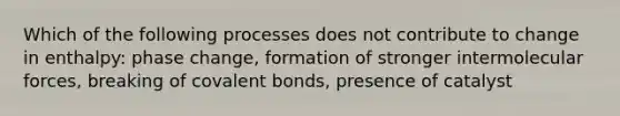 Which of the following processes does not contribute to change in enthalpy: phase change, formation of stronger intermolecular forces, breaking of covalent bonds, presence of catalyst