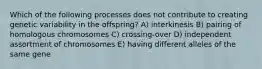 Which of the following processes does not contribute to creating genetic variability in the offspring? A) interkinesis B) pairing of homologous chromosomes C) crossing-over D) independent assortment of chromosomes E) having different alleles of the same gene