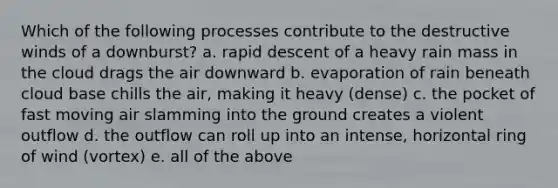 Which of the following processes contribute to the destructive winds of a downburst? a. rapid descent of a heavy rain mass in the cloud drags the air downward b. evaporation of rain beneath cloud base chills the air, making it heavy (dense) c. the pocket of fast moving air slamming into the ground creates a violent outflow d. the outflow can roll up into an intense, horizontal ring of wind (vortex) e. all of the above