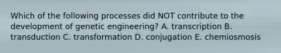 Which of the following processes did NOT contribute to the development of genetic engineering? A. transcription B. transduction C. transformation D. conjugation E. chemiosmosis