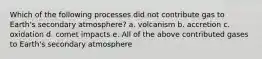 Which of the following processes did not contribute gas to Earth's secondary atmosphere? a. volcanism b. accretion c. oxidation d. comet impacts e. All of the above contributed gases to Earth's secondary atmosphere