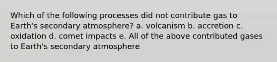 Which of the following processes did not contribute gas to Earth's secondary atmosphere? a. volcanism b. accretion c. oxidation d. comet impacts e. All of the above contributed gases to Earth's secondary atmosphere