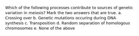 Which of the following processes contribute to sources of genetic variation in meiosis? Mark the two answers that are true. a. Crossing over b. Genetic mutations occuring during DNA synthesis c. Transposition d. Random separation of homologous chromosomes e. None of the above