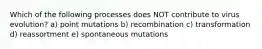 Which of the following processes does NOT contribute to virus evolution? a) point mutations b) recombination c) transformation d) reassortment e) spontaneous mutations