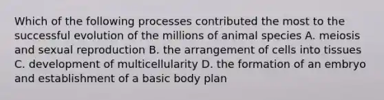 Which of the following processes contributed the most to the successful evolution of the millions of animal species A. meiosis and sexual reproduction B. the arrangement of cells into tissues C. development of multicellularity D. the formation of an embryo and establishment of a basic body plan