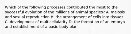 Which of the following processes contributed the most to the successful evolution of the millions of animal species? A. meiosis and sexual reproduction B. the arrangement of cells into tissues C. development of multicellularity D. the formation of an embryo and establishment of a basic body plan