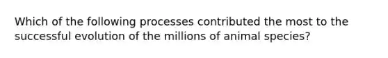 Which of the following processes contributed the most to the successful evolution of the millions of animal species?