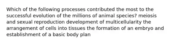 Which of the following processes contributed the most to the successful evolution of the millions of animal species? meiosis and sexual reproduction development of multicellularity the arrangement of cells into tissues the formation of an embryo and establishment of a basic body plan