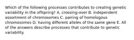 Which of the following processes contributes to creating genetic variability in the offspring? A. crossing-over B. independent assortment of chromosomes C. pairing of homologous chromosomes D. having different alleles of the same gene E. All of the answers describe processes that contribute to genetic variability.