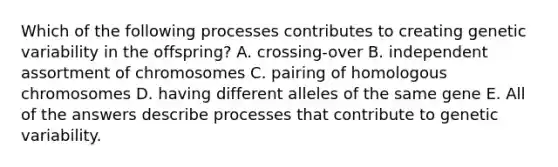 Which of the following processes contributes to creating genetic variability in the offspring? A. crossing-over B. independent assortment of chromosomes C. pairing of homologous chromosomes D. having different alleles of the same gene E. All of the answers describe processes that contribute to genetic variability.