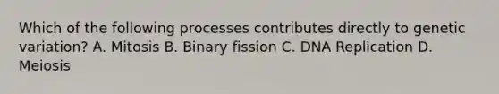 Which of the following processes contributes directly to genetic variation? A. Mitosis B. Binary fission C. DNA Replication D. Meiosis