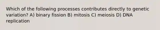 Which of the following processes contributes directly to genetic variation? A) binary fission B) mitosis C) meiosis D) DNA replication