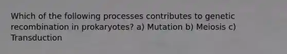 Which of the following processes contributes to genetic recombination in prokaryotes? a) Mutation b) Meiosis c) Transduction