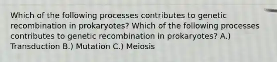 Which of the following processes contributes to genetic recombination in prokaryotes? Which of the following processes contributes to genetic recombination in prokaryotes? A.) Transduction B.) Mutation C.) Meiosis